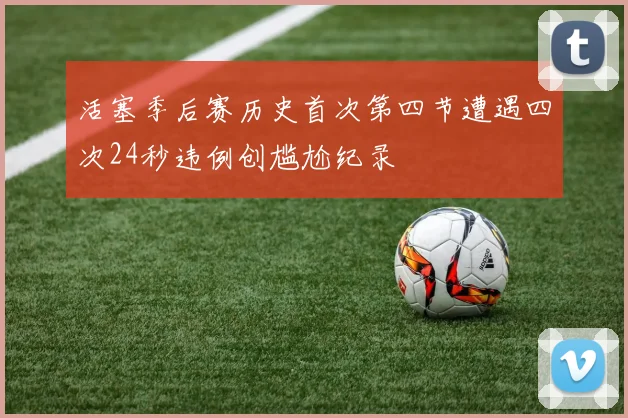 活塞季后赛历史首次第四节遭遇四次24秒违例创尴尬纪录