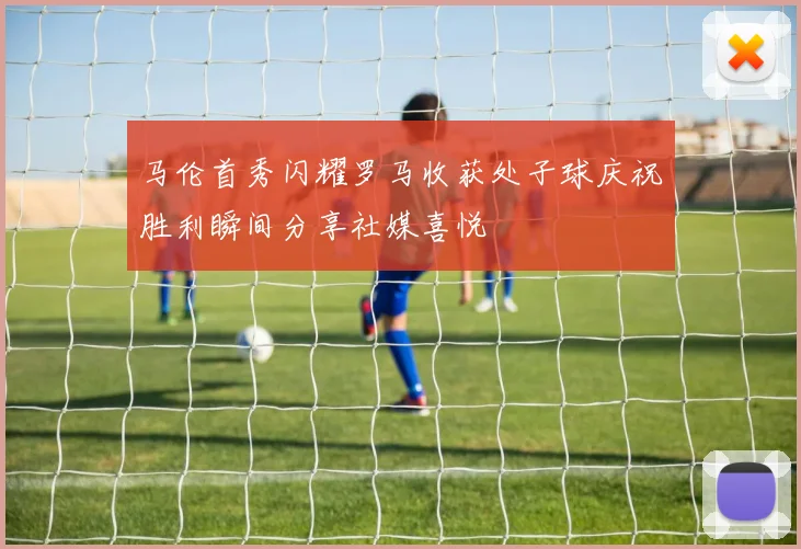 马伦首秀闪耀罗马收获处子球庆祝胜利瞬间分享社媒喜悦