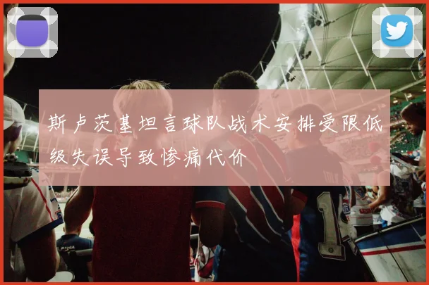 斯卢茨基坦言球队战术安排受限低级失误导致惨痛代价