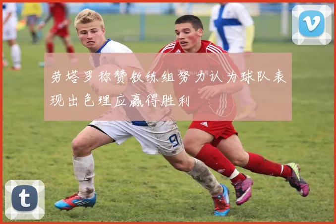 劳塔罗称赞教练组努力认为球队表现出色理应赢得胜利