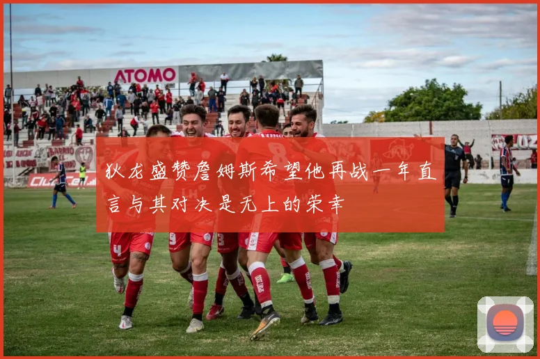 狄龙盛赞詹姆斯希望他再战一年直言与其对决是无上的荣幸