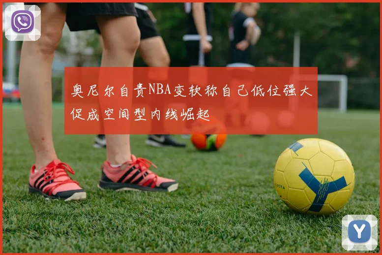 奥尼尔自责NBA变软称自己低位强大促成空间型内线崛起