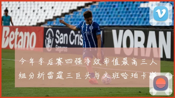 今年季后赛四强净效率值最高三人组分析雷霆三巨头与文班哈珀卡斯尔的表现对比