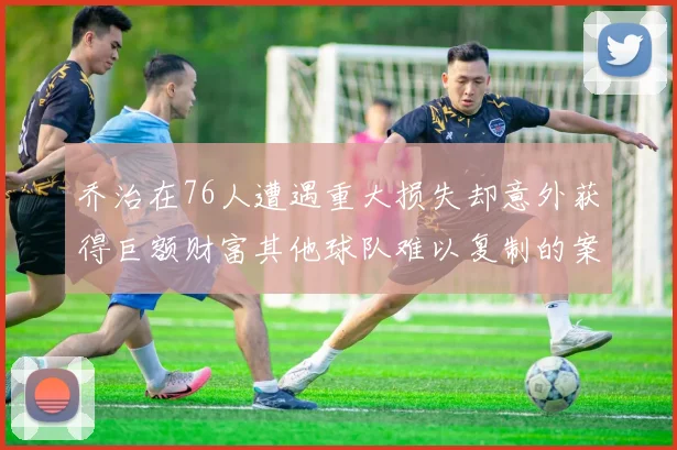 乔治在76人遭遇重大损失却意外获得巨额财富其他球队难以复制的案例